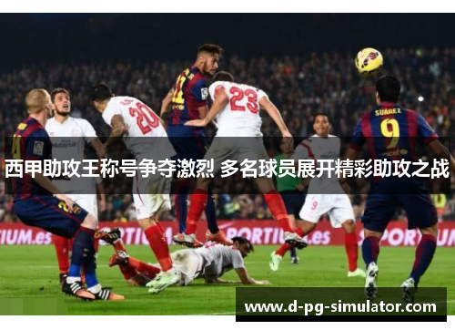 西甲助攻王称号争夺激烈 多名球员展开精彩助攻之战 西甲助攻王称号争夺激烈 多名球员展开精彩助攻之战