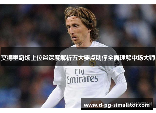 莫德里奇场上位置深度解析五大要点助你全面理解中场大师