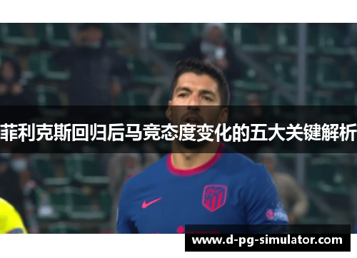 菲利克斯回归后马竞态度变化的五大关键解析