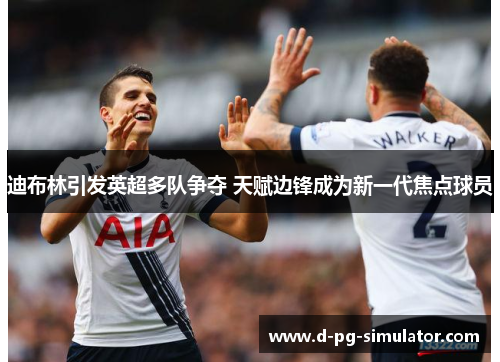 迪布林引发英超多队争夺 天赋边锋成为新一代焦点球员 迪布林引发英超多队争夺 天赋边锋成为新一代焦点球员