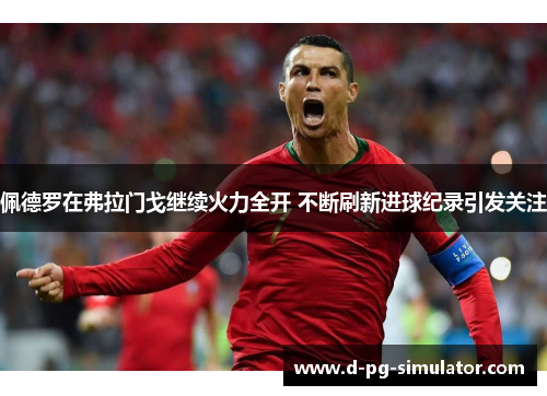 佩德罗在弗拉门戈继续火力全开 不断刷新进球纪录引发关注