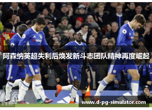 阿森纳英超失利后焕发新斗志团队精神再度崛起